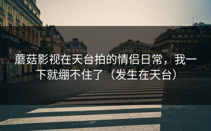 蘑菇影视在天台拍的情侣日常,我一下就绷不住了(发生在天台) 蘑菇影视在天台拍的情侣日常,我一下就绷不住了(发生在天台)