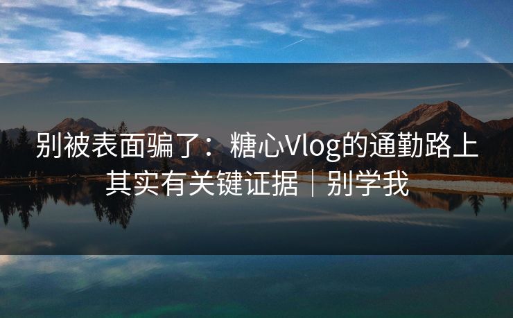 别被表面骗了：糖心Vlog的通勤路上其实有关键证据｜别学我