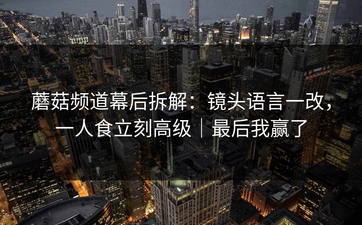 蘑菇频道幕后拆解：镜头语言一改，一人食立刻高级｜最后我赢了