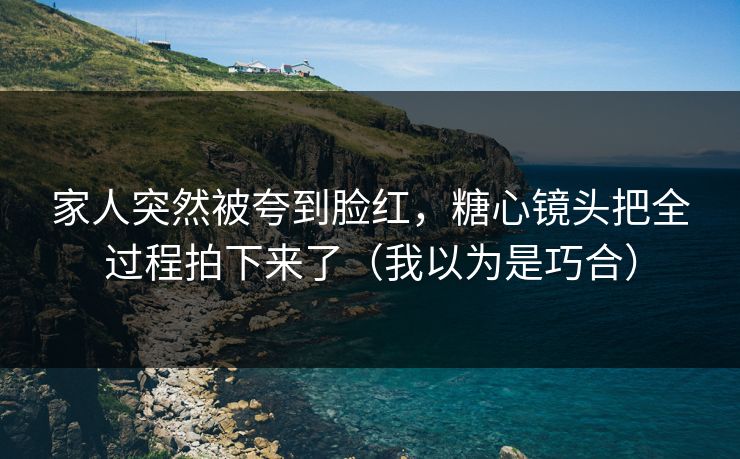 家人突然被夸到脸红，糖心镜头把全过程拍下来了（我以为是巧合）