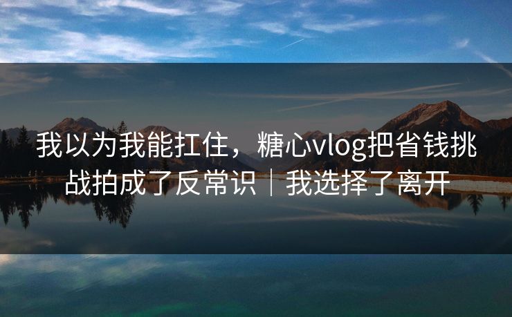 我以为我能扛住，糖心vlog把省钱挑战拍成了反常识｜我选择了离开