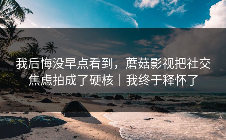 我后悔没早点看到，蘑菇影视把社交焦虑拍成了硬核｜我终于释怀了