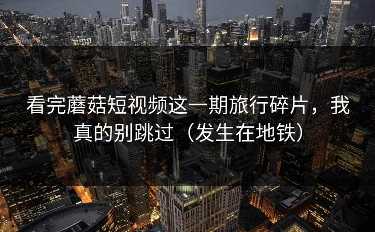 看完蘑菇短视频这一期旅行碎片，我真的别跳过（发生在地铁）