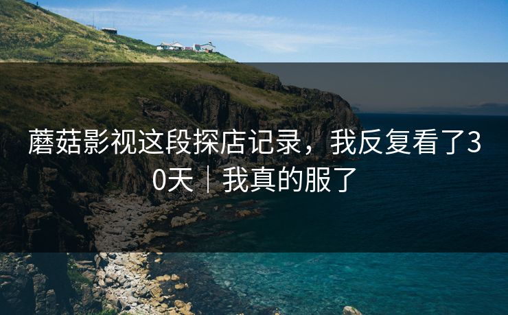 蘑菇影视这段探店记录，我反复看了30天｜我真的服了