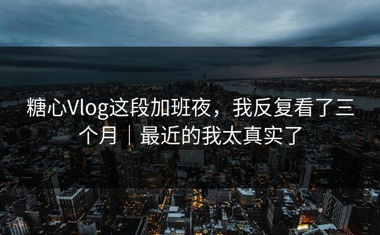 糖心Vlog这段加班夜，我反复看了三个月｜最近的我太真实了