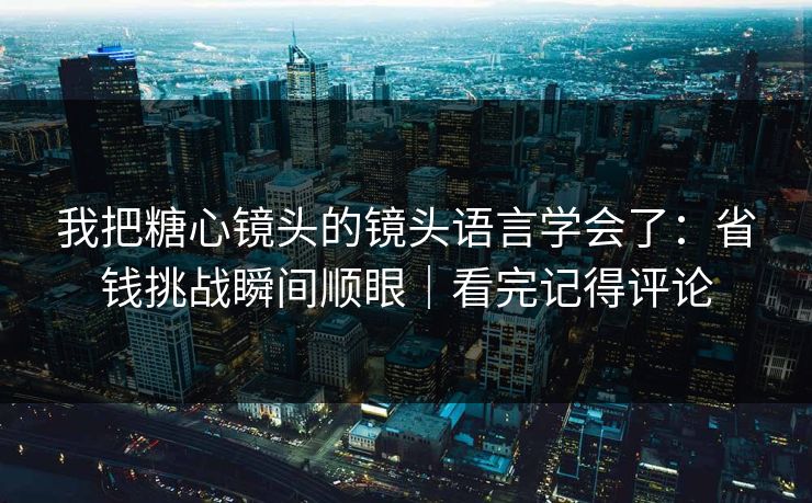 我把糖心镜头的镜头语言学会了：省钱挑战瞬间顺眼｜看完记得评论