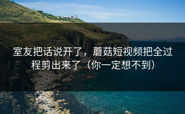 室友把话说开了，蘑菇短视频把全过程剪出来了（你一定想不到）