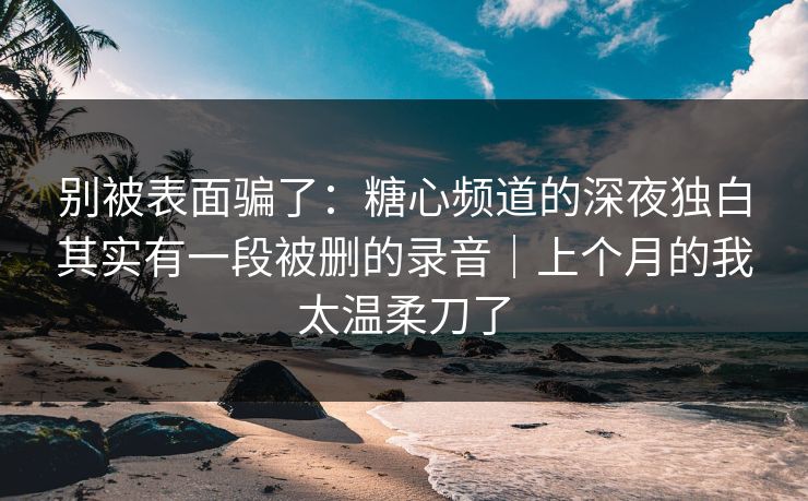 别被表面骗了：糖心频道的深夜独白其实有一段被删的录音｜上个月的我太温柔刀了