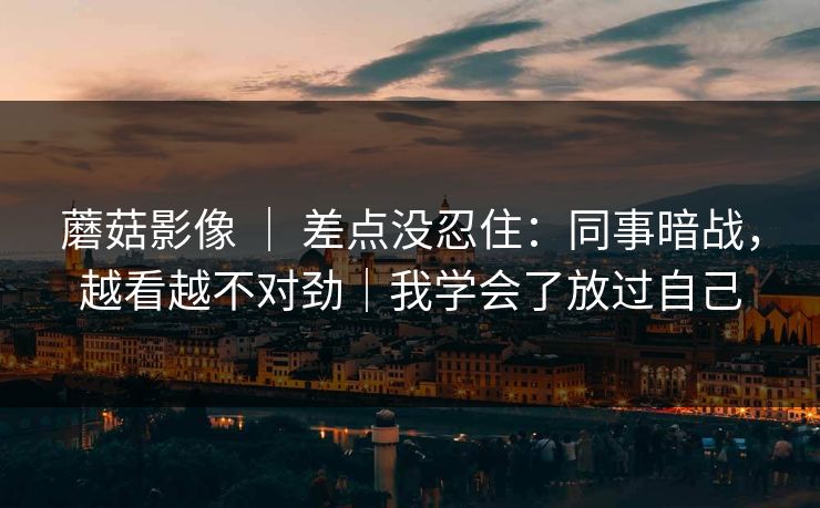 蘑菇影像 | 差点没忍住:同事暗战,越看越不对劲|我学会了放过自己 蘑菇影像 | 差点没忍住:同事暗战,越看越不对劲|我学会了放过自己