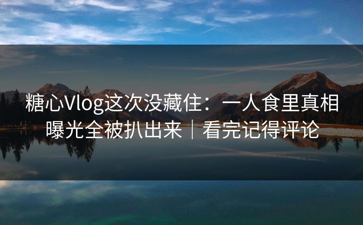 糖心Vlog这次没藏住：一人食里真相曝光全被扒出来｜看完记得评论
