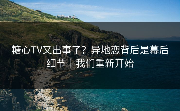 糖心TV又出事了？异地恋背后是幕后细节｜我们重新开始