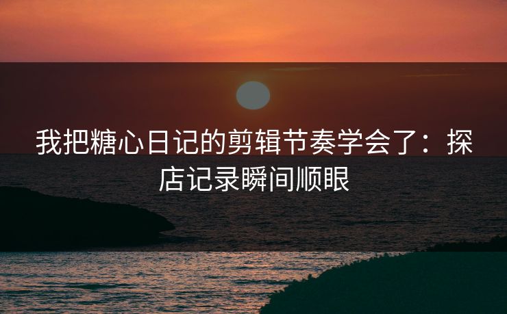 我把糖心日记的剪辑节奏学会了：探店记录瞬间顺眼