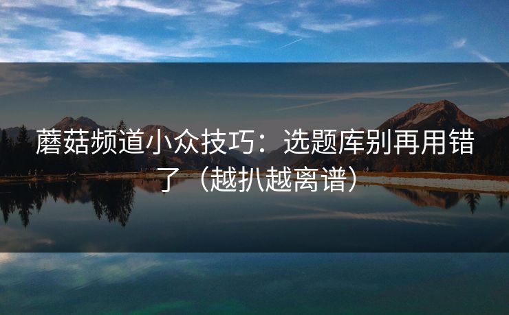 蘑菇频道小众技巧：选题库别再用错了（越扒越离谱）