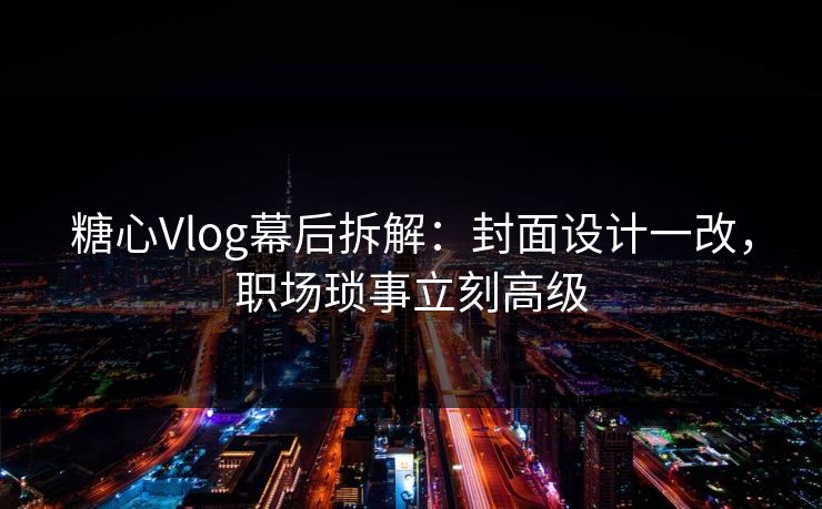 糖心Vlog幕后拆解：封面设计一改，职场琐事立刻高级