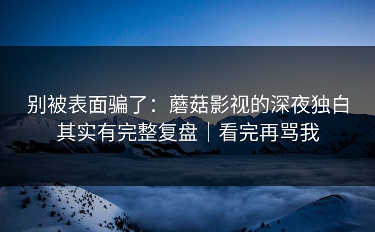 别被表面骗了：蘑菇影视的深夜独白其实有完整复盘｜看完再骂我