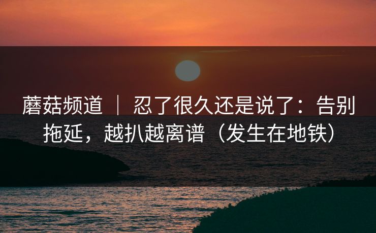 蘑菇频道 ｜ 忍了很久还是说了：告别拖延，越扒越离谱（发生在地铁）