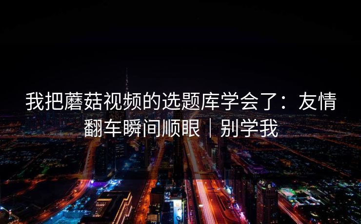 我把蘑菇视频的选题库学会了：友情翻车瞬间顺眼｜别学我