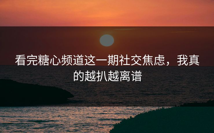 看完糖心频道这一期社交焦虑，我真的越扒越离谱