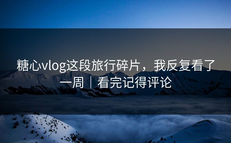 糖心vlog这段旅行碎片，我反复看了一周｜看完记得评论