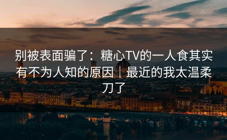 别被表面骗了：糖心TV的一人食其实有不为人知的原因｜最近的我太温柔刀了