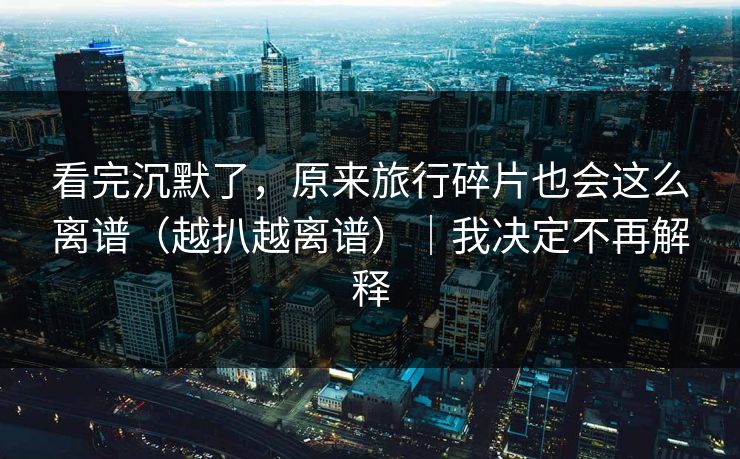 看完沉默了，原来旅行碎片也会这么离谱（越扒越离谱）｜我决定不再解释